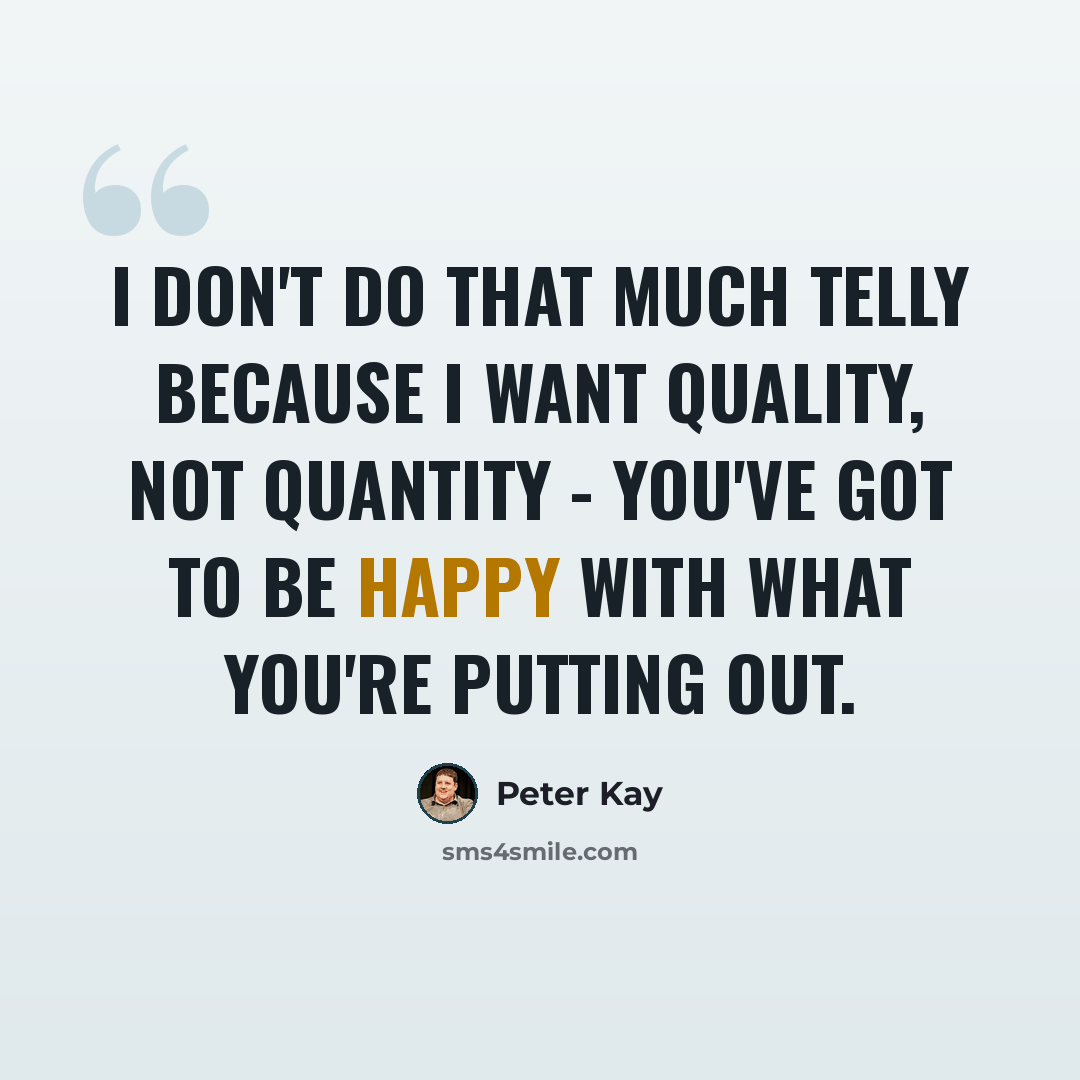 “I don't do that much telly because I want quality, not quantity - you've got to be happy with what you're putting out.” quote by Peter Kay