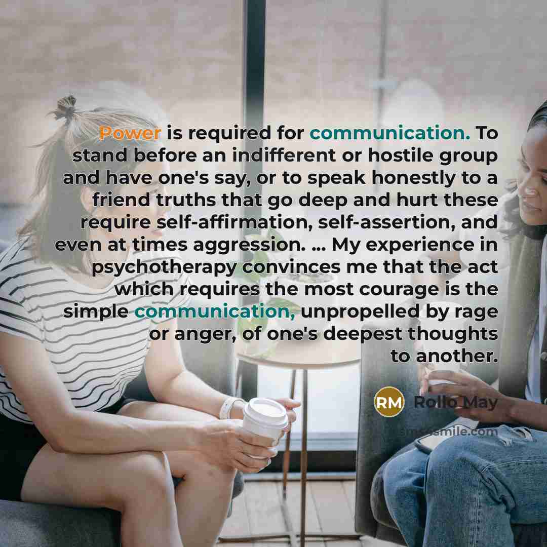 “Power is required for communication. To stand before an indifferent or hostile group and have one's say, or to speak honestly to a friend truths that go deep and hurt these require self-affirmation, self-assertion, and even at times aggression. ... My experience in psychotherapy convinces me that…” quote by Rollo May