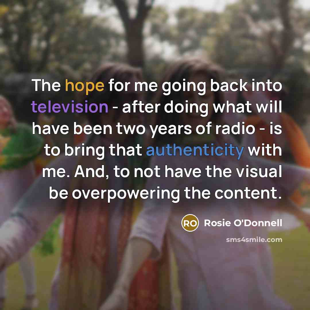 “The hope for me going back into television - after doing what will have been two years of radio - is to bring that authenticity with me. And, to not have the visual be overpowering the content.” quote by Rosie O'Donnell