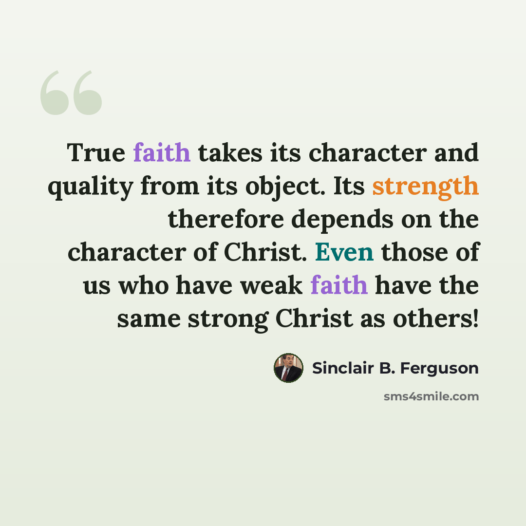“True faith takes its character and quality from its object. Its strength therefore depends on the character of Christ. Even those of us who have weak faith have the same strong Christ as others!” quote by Sinclair B. Ferguson