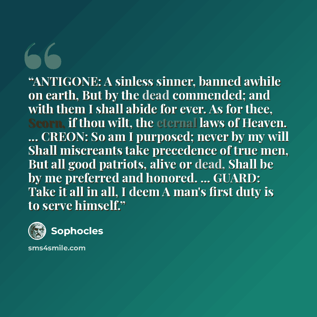 “ANTIGONE: A sinless sinner, banned awhile on earth, But by the dead commended; and with them I shall abide for ever. As for thee, Scorn, if thou wilt, the eternal laws of Heaven. ... CREON: So am I purposed; never by my will Shall miscreants take precedence of true men, But all good patriots…” quote by Sophocles