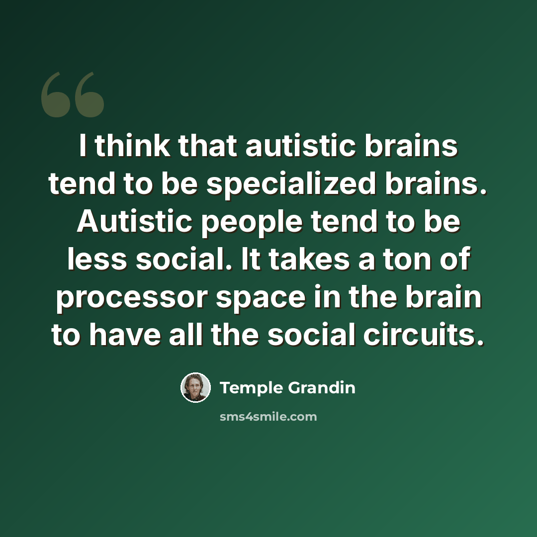 “I think that autistic brains tend to be specialized brains. Autistic people tend to be less social. It takes a ton of processor space in the brain to have all the social circuits.” quote by Temple Grandin