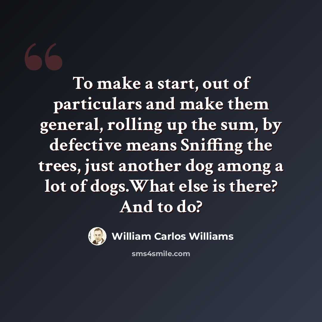 “To make a start, out of particulars and make them general, rolling up the sum, by defective means Sniffing the trees, just another dog among a lot of dogs.What else is there? And to do?” quote by William Carlos Williams