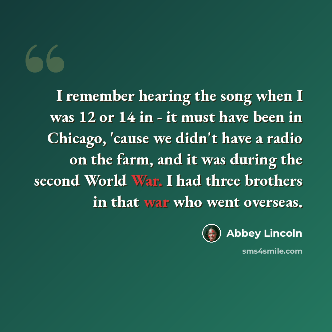 “I remember hearing the song when I was 12 or 14 in - it must have been in Chicago, 'cause we didn't have a radio on the farm, and it was during the second World War. I had three brothers in that war who went overseas.” quote by Abbey Lincoln