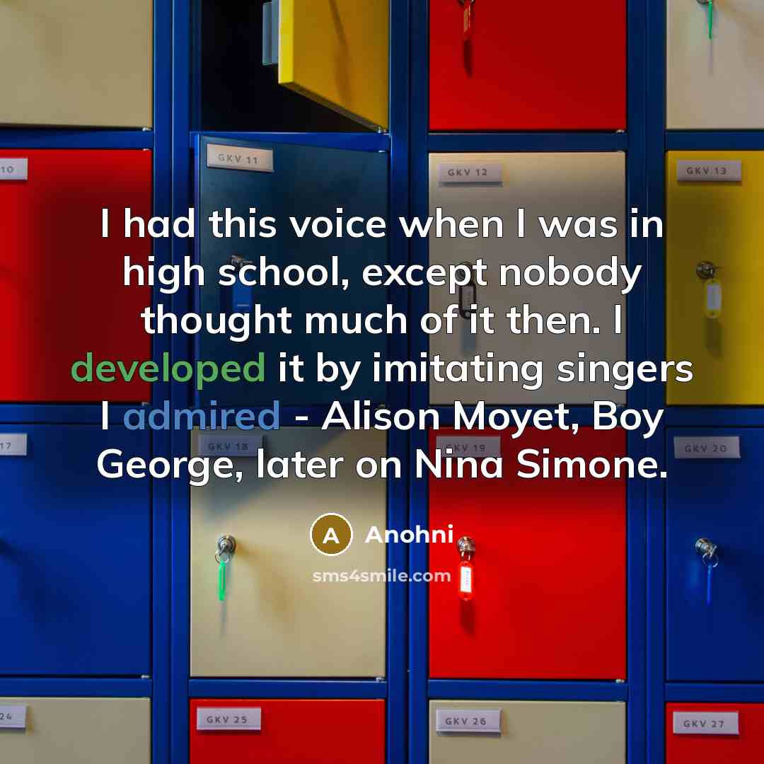 “I had this voice when I was in high school, except nobody thought much of it then. I developed it by imitating singers I admired - Alison Moyet, Boy George, later on Nina Simone.” quote by Anohni