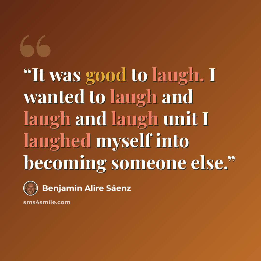 “It was good to laugh. I wanted to laugh and laugh and laugh unit I laughed myself into becoming someone else.” quote by Benjamin Alire Sáenz