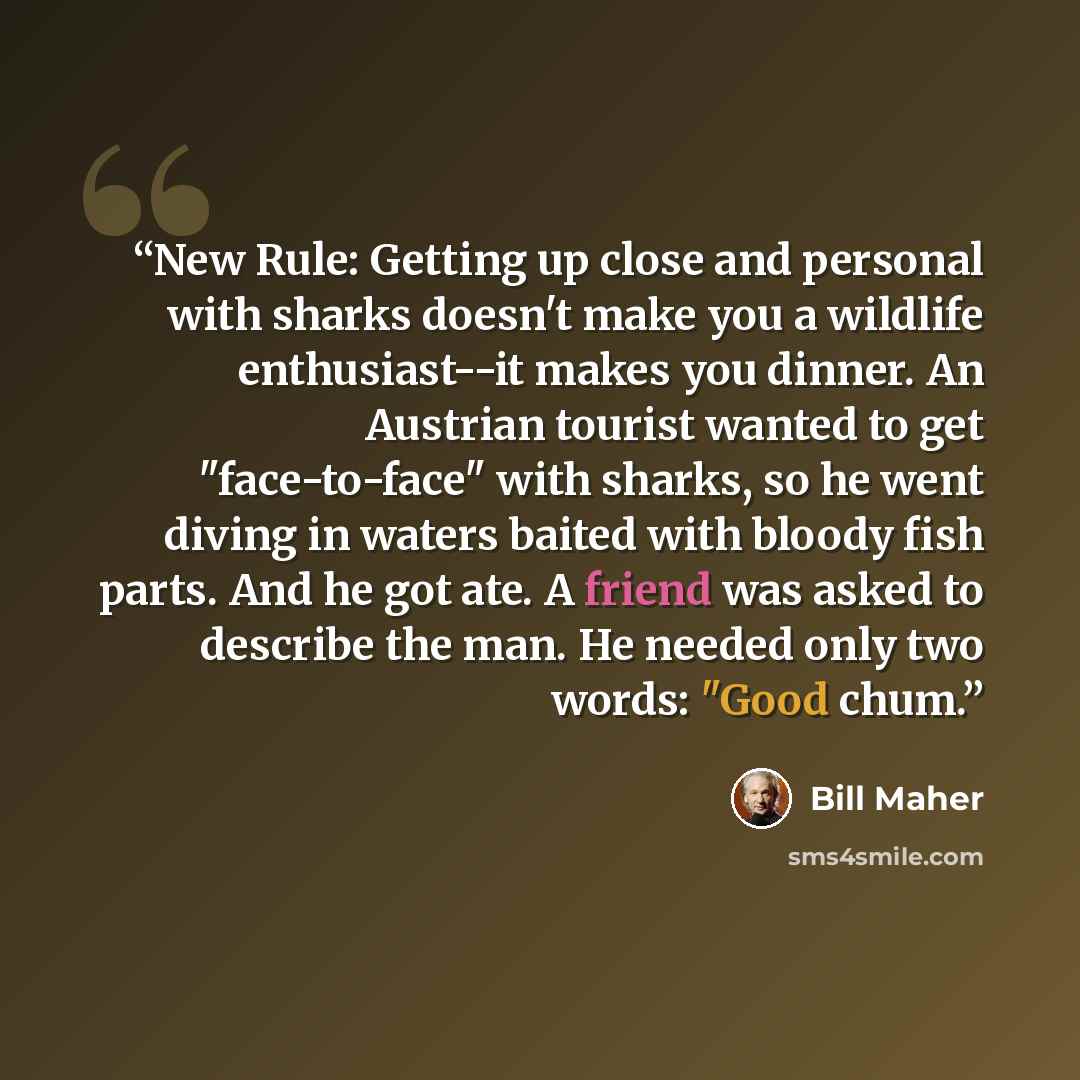 “New Rule: Getting up close and personal with sharks doesn't make you a wildlife enthusiast--it makes you dinner. An Austrian tourist wanted to get "face-to-face" with sharks, so he went diving in waters baited with bloody fish parts. And he got ate. A friend was asked to describe the man. He…” quote by Bill Maher