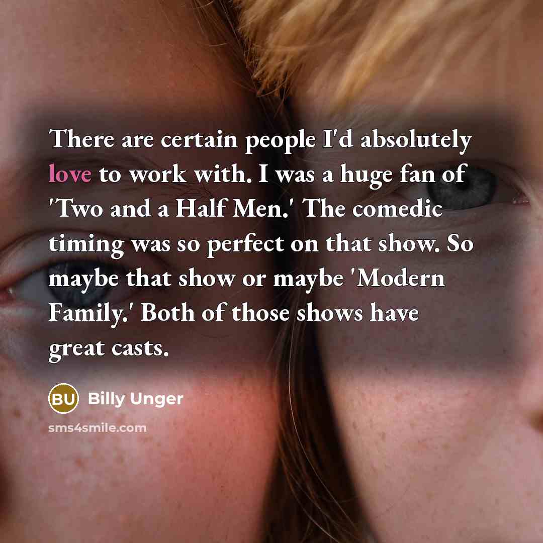“There are certain people I'd absolutely love to work with. I was a huge fan of 'Two and a Half Men.' The comedic timing was so perfect on that show. So maybe that show or maybe 'Modern Family.' Both of those shows have great casts.” quote by Billy Unger