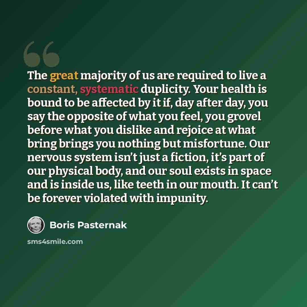 “The great majority of us are required to live a constant, systematic duplicity. Your health is bound to be affected by it if, day after day, you say the opposite of what you feel, you grovel before what you dislike and rejoice at what bring brings you nothing but misfortune. Our nervous system…” quote by Boris Pasternak