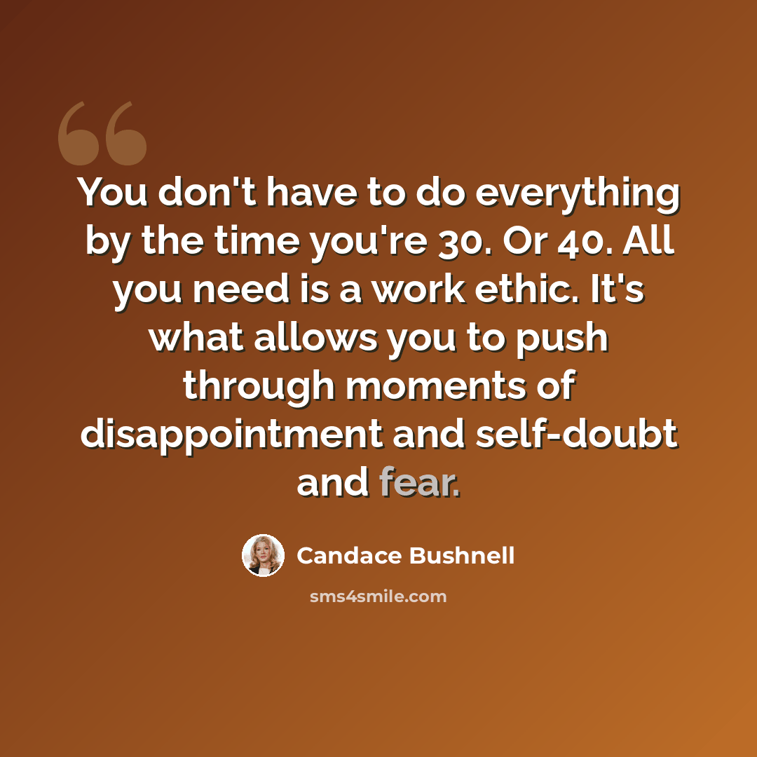 “You don't have to do everything by the time you're 30. Or 40. All you need is a work ethic. It's what allows you to push through moments of disappointment and self-doubt and fear.” quote by Candace Bushnell