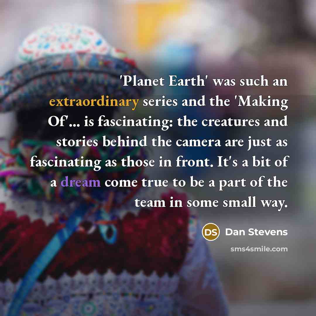 “'Planet Earth' was such an extraordinary series and the 'Making Of'... is fascinating: the creatures and stories behind the camera are just as fascinating as those in front. It's a bit of a dream come true to be a part of the team in some small way.” quote by Dan Stevens