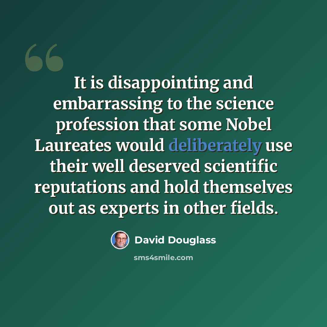 “It is disappointing and embarrassing to the science profession that some Nobel Laureates would deliberately use their well deserved scientific reputations and hold themselves out as experts in other fields.” quote by David Douglass