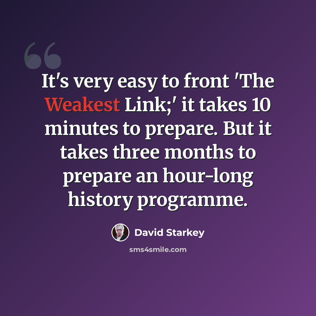 “It's very easy to front 'The Weakest Link;' it takes 10 minutes to prepare. But it takes three months to prepare an hour-long history programme.” quote by David Starkey