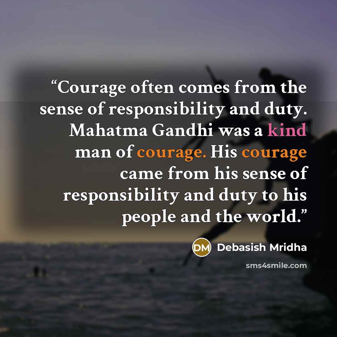 “Courage often comes from the sense of responsibility and duty. Mahatma Gandhi was a kind man of courage. His courage came from his sense of responsibility and duty to his people and the world.” quote by Debasish Mridha