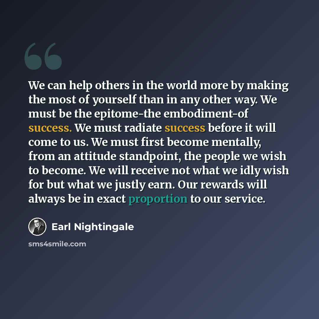 “We can help others in the world more by making the most of yourself than in any other way. We must be the epitome-the embodiment-of success. We must radiate success before it will come to us. We must first become mentally, from an attitude standpoint, the people we wish to become. We will receive…” quote by Earl Nightingale