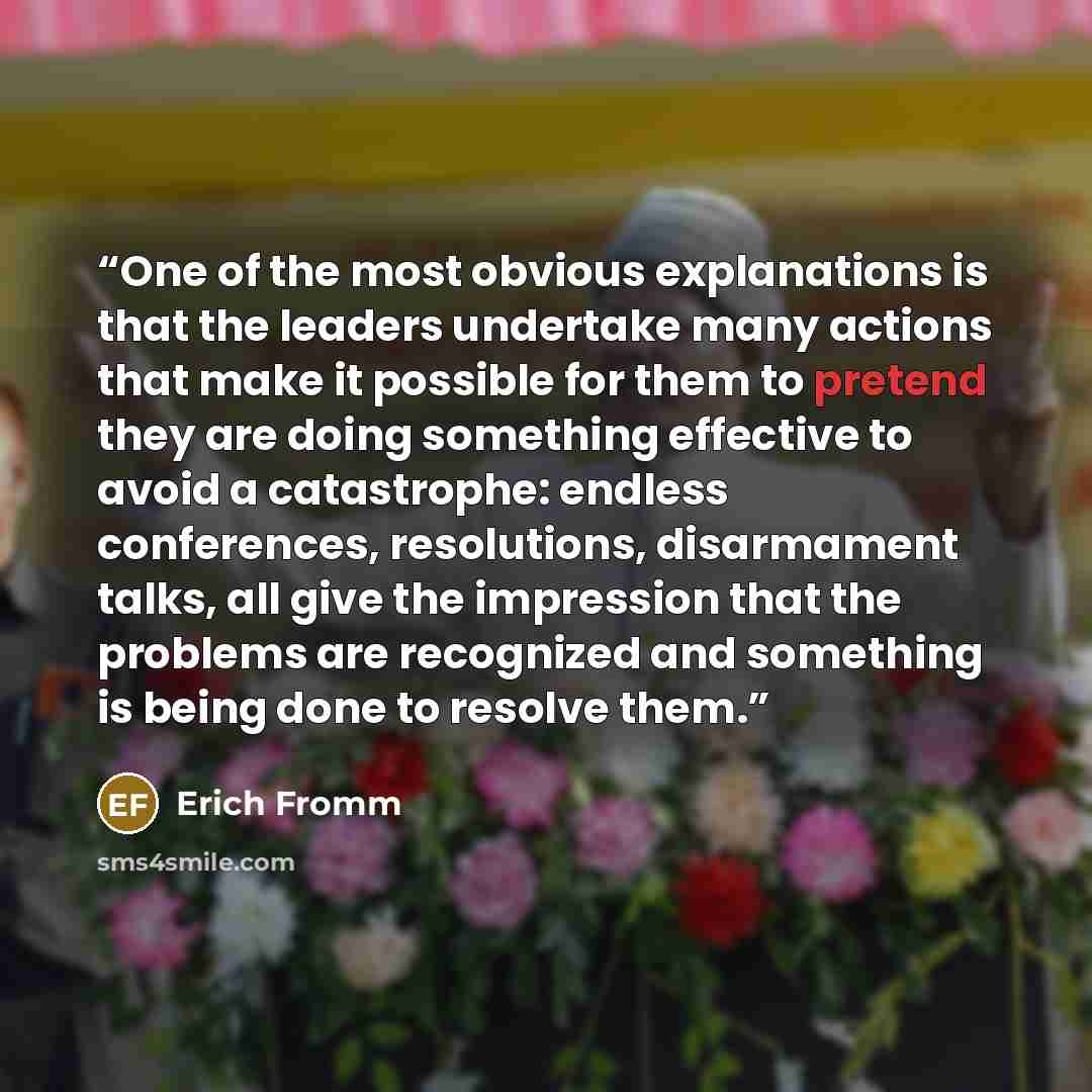 “One of the most obvious explanations is that the leaders undertake many actions that make it possible for them to pretend they are doing something effective to avoid a catastrophe: endless conferences, resolutions, disarmament talks, all give the impression that the problems are recognized and…” quote by Erich Fromm