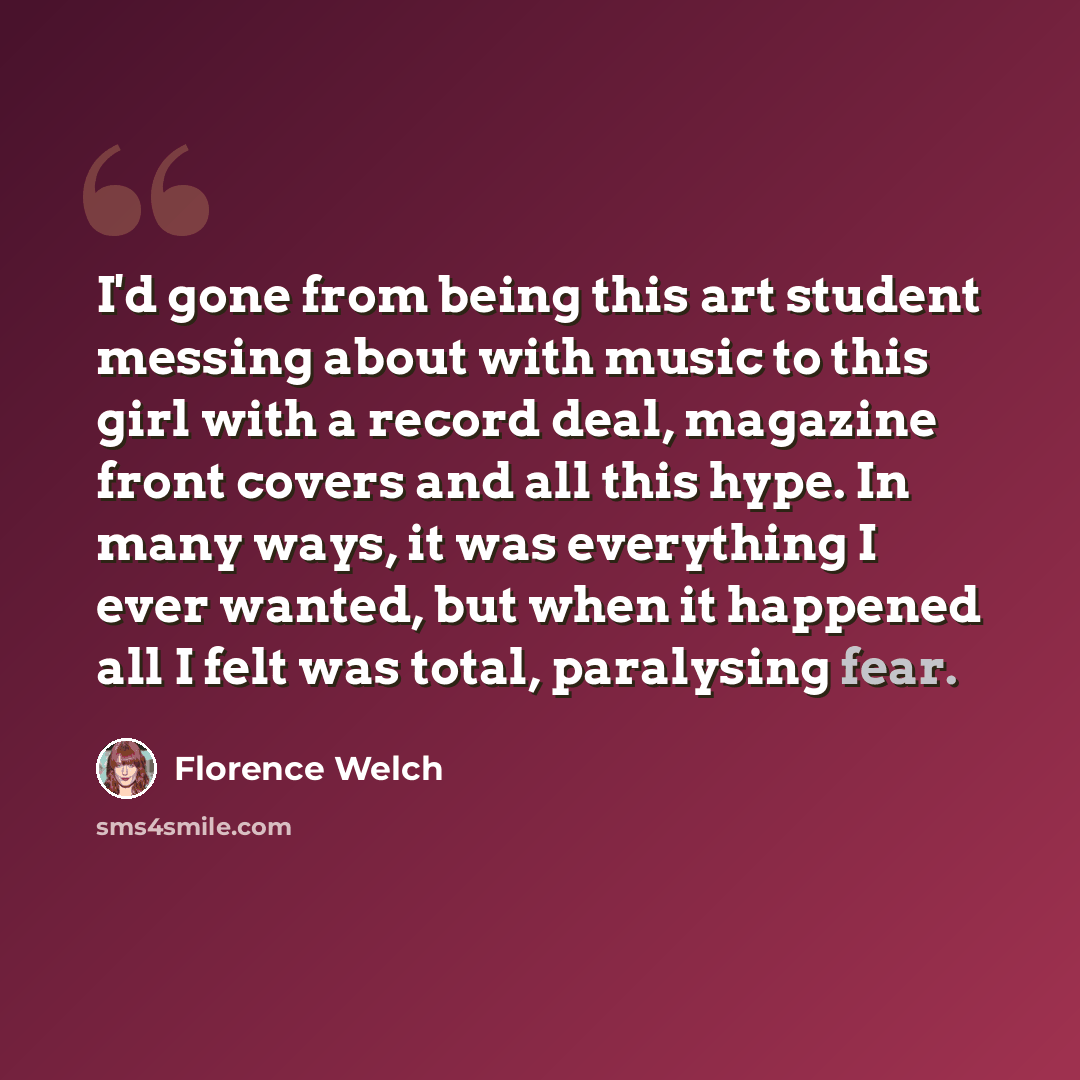 “I'd gone from being this art student messing about with music to this girl with a record deal, magazine front covers and all this hype. In many ways, it was everything I ever wanted, but when it happened all I felt was total, paralysing fear.” quote by Florence Welch