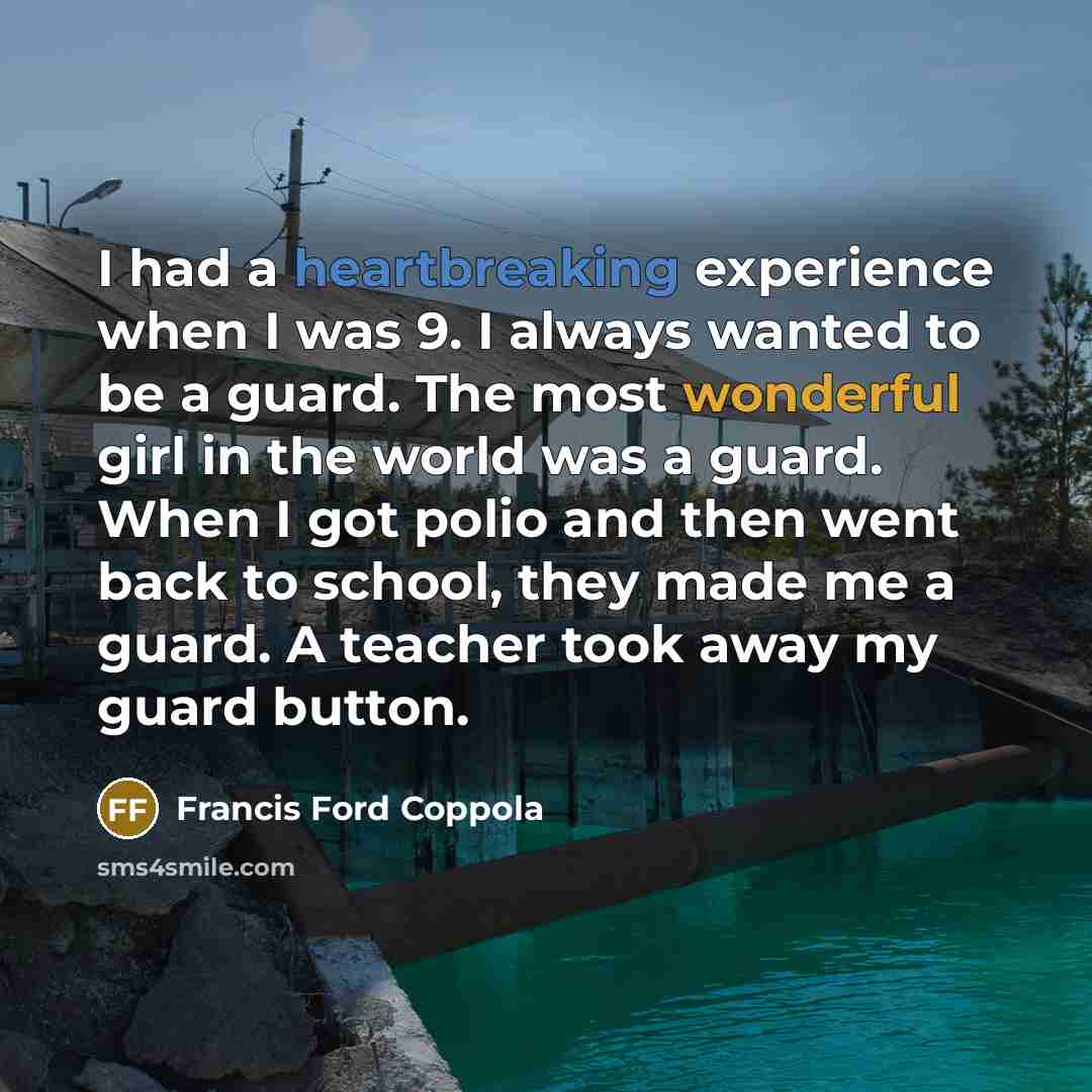 “I had a heartbreaking experience when I was 9. I always wanted to be a guard. The most wonderful girl in the world was a guard. When I got polio and then went back to school, they made me a guard. A teacher took away my guard button.” quote by Francis Ford Coppola