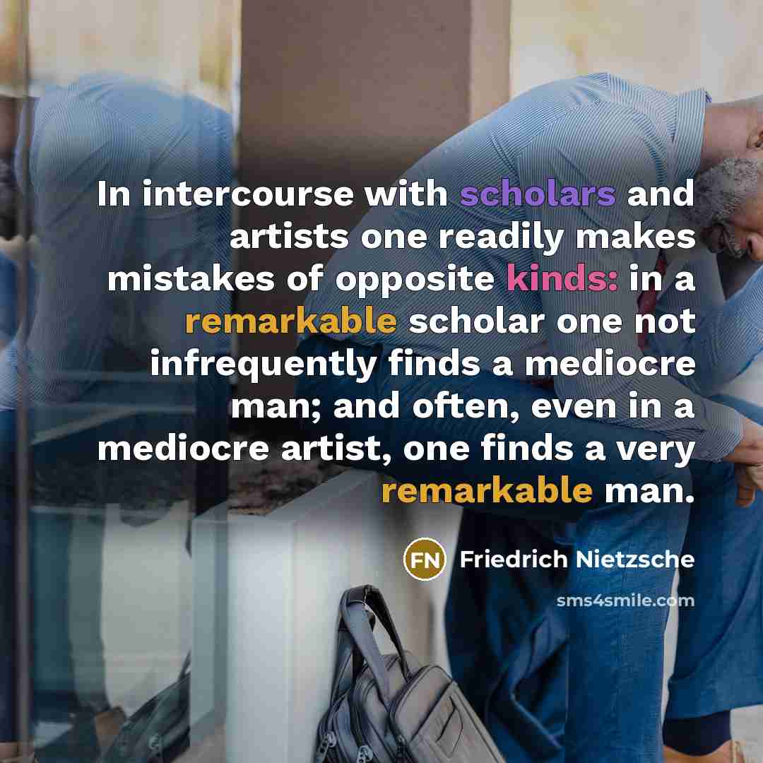 “In intercourse with scholars and artists one readily makes mistakes of opposite kinds: in a remarkable scholar one not infrequently finds a mediocre man; and often, even in a mediocre artist, one finds a very remarkable man.” quote by Friedrich Nietzsche