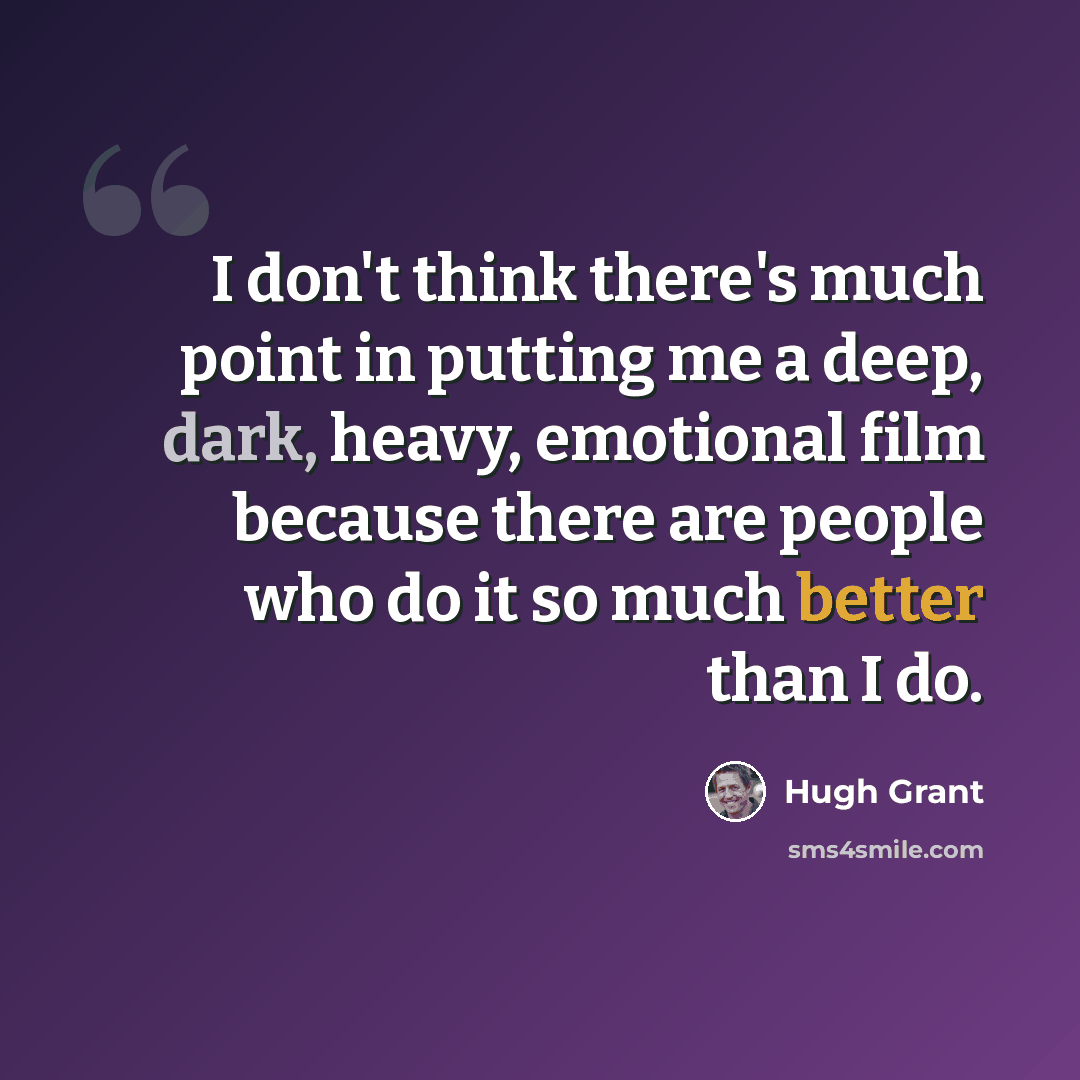“I don't think there's much point in putting me a deep, dark, heavy, emotional film because there are people who do it so much better than I do.” quote by Hugh Grant