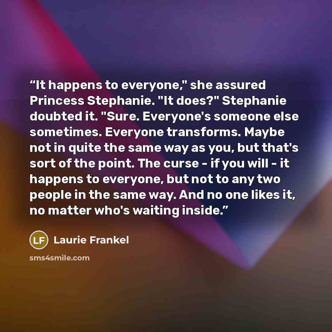 “It happens to everyone," she assured Princess Stephanie. "It does?" Stephanie doubted it. "Sure. Everyone's someone else sometimes. Everyone transforms. Maybe not in quite the same way as you, but that's sort of the point. The curse - if you will - it happens to everyone, but not to any two people…” quote by Laurie Frankel
