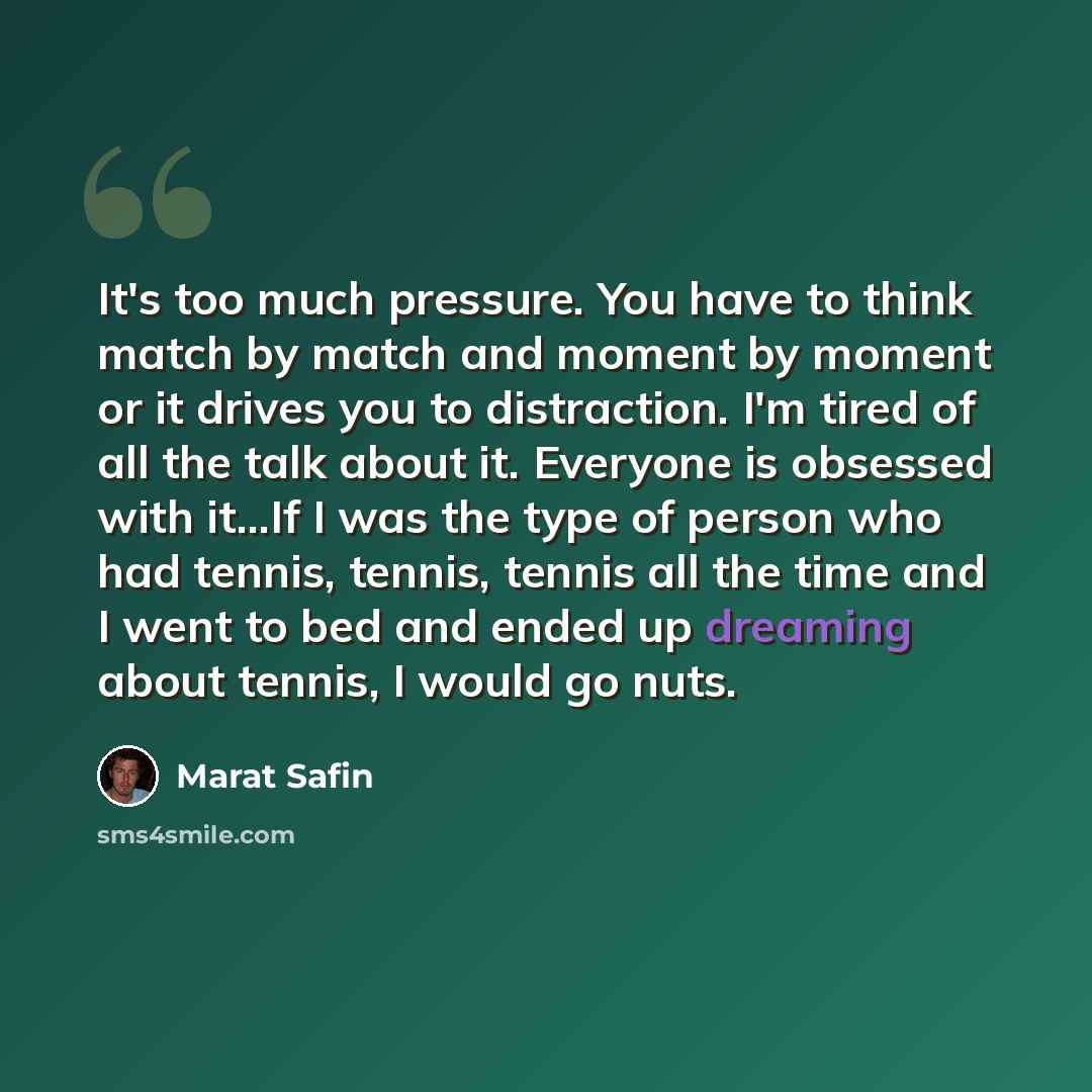 “It's too much pressure. You have to think match by match and moment by moment or it drives you to distraction. I'm tired of all the talk about it. Everyone is obsessed with it...If I was the type of person who had tennis, tennis, tennis all the time and I went to bed and ended up dreaming about…” quote by Marat Safin