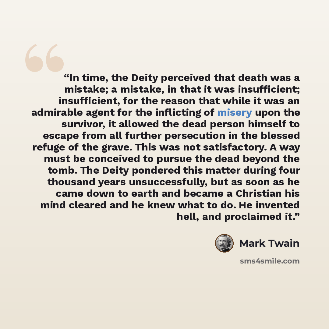 “In time, the Deity perceived that death was a mistake; a mistake, in that it was insufficient; insufficient, for the reason that while it was an admirable agent for the inflicting of misery upon the survivor, it allowed the dead person himself to escape from all further persecution in the blessed…” quote by Mark Twain