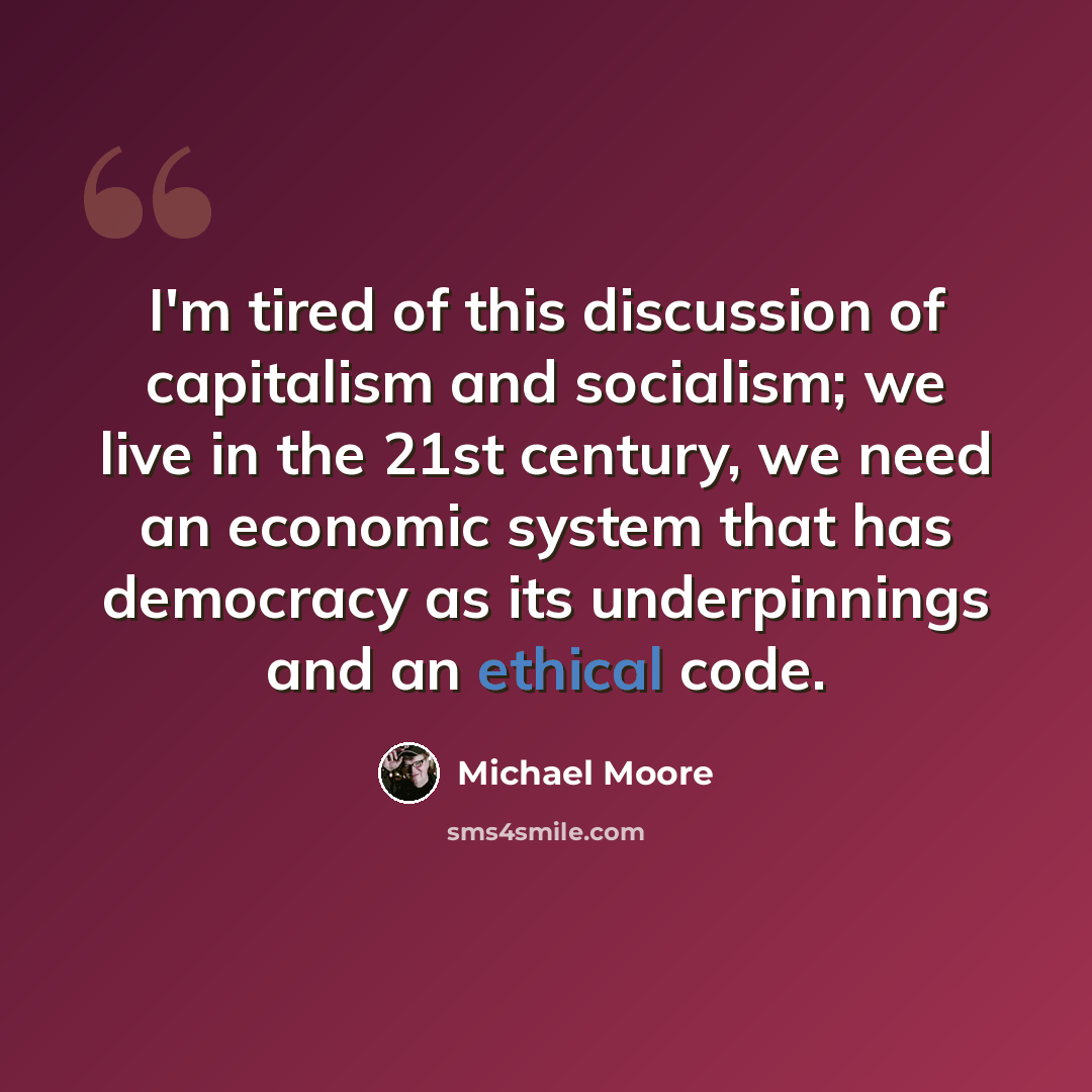 “I'm tired of this discussion of capitalism and socialism; we live in the 21st century, we need an economic system that has democracy as its underpinnings and an ethical code.” quote by Michael Moore
