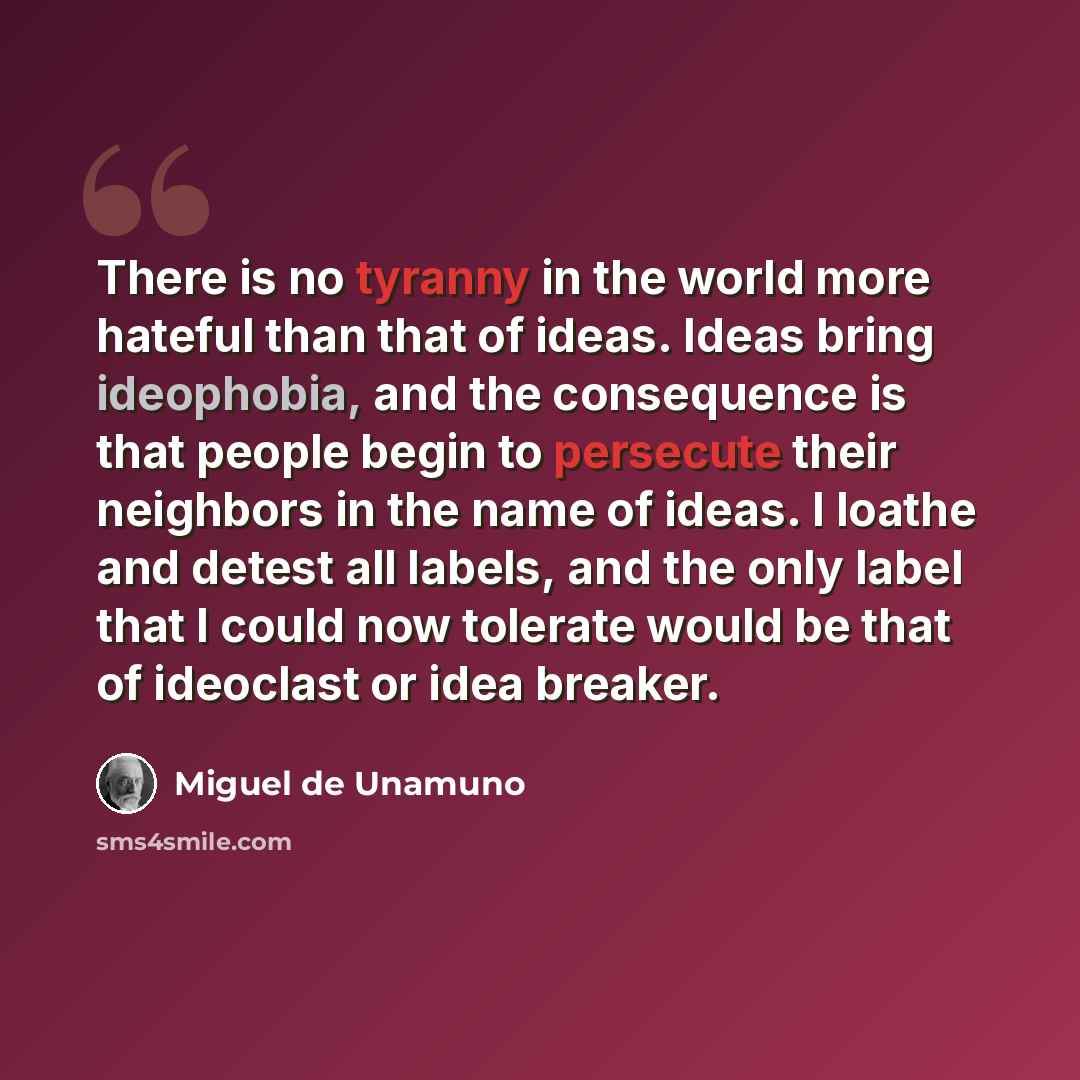“There is no tyranny in the world more hateful than that of ideas. Ideas bring ideophobia, and the consequence is that people begin to persecute their neighbors in the name of ideas. I loathe and detest all labels, and the only label that I could now tolerate would be that of ideoclast or idea…” quote by Miguel de Unamuno