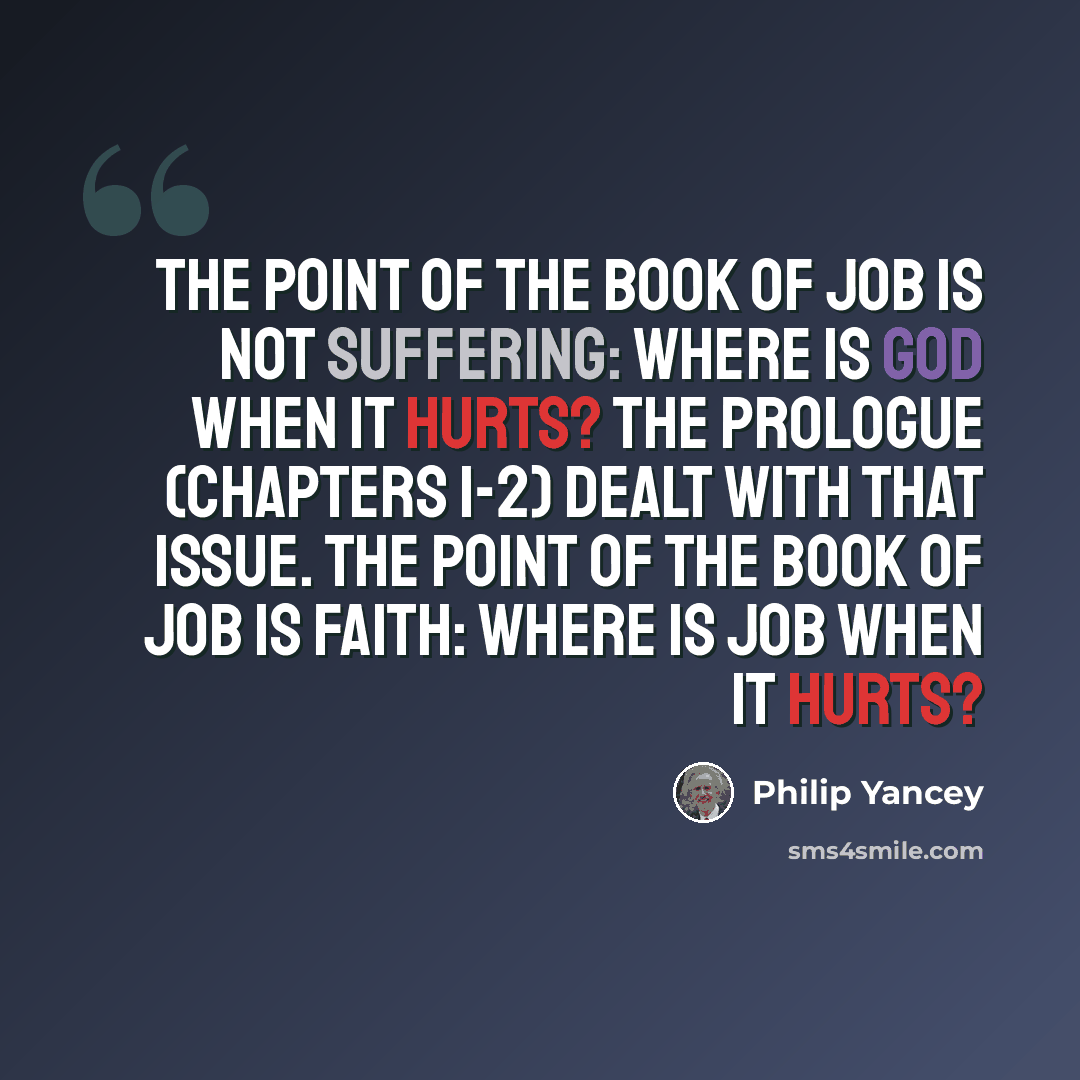 “The point of the Book of Job is not suffering: where is God When It hurts? The prologue (chapters 1-2) dealt with that issue. The point of the Book of Job is faith: Where is Job when it hurts?” quote by Philip Yancey