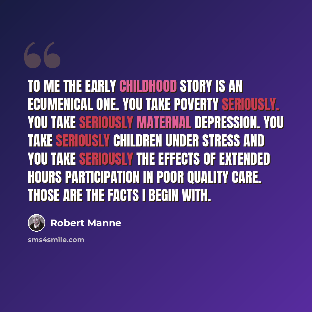 “To me the early childhood story is an ecumenical one. You take poverty seriously. You take seriously maternal depression. You take seriously children under stress and you take seriously the effects of extended hours participation in poor quality care. Those are the facts I begin with.” quote by Robert Manne