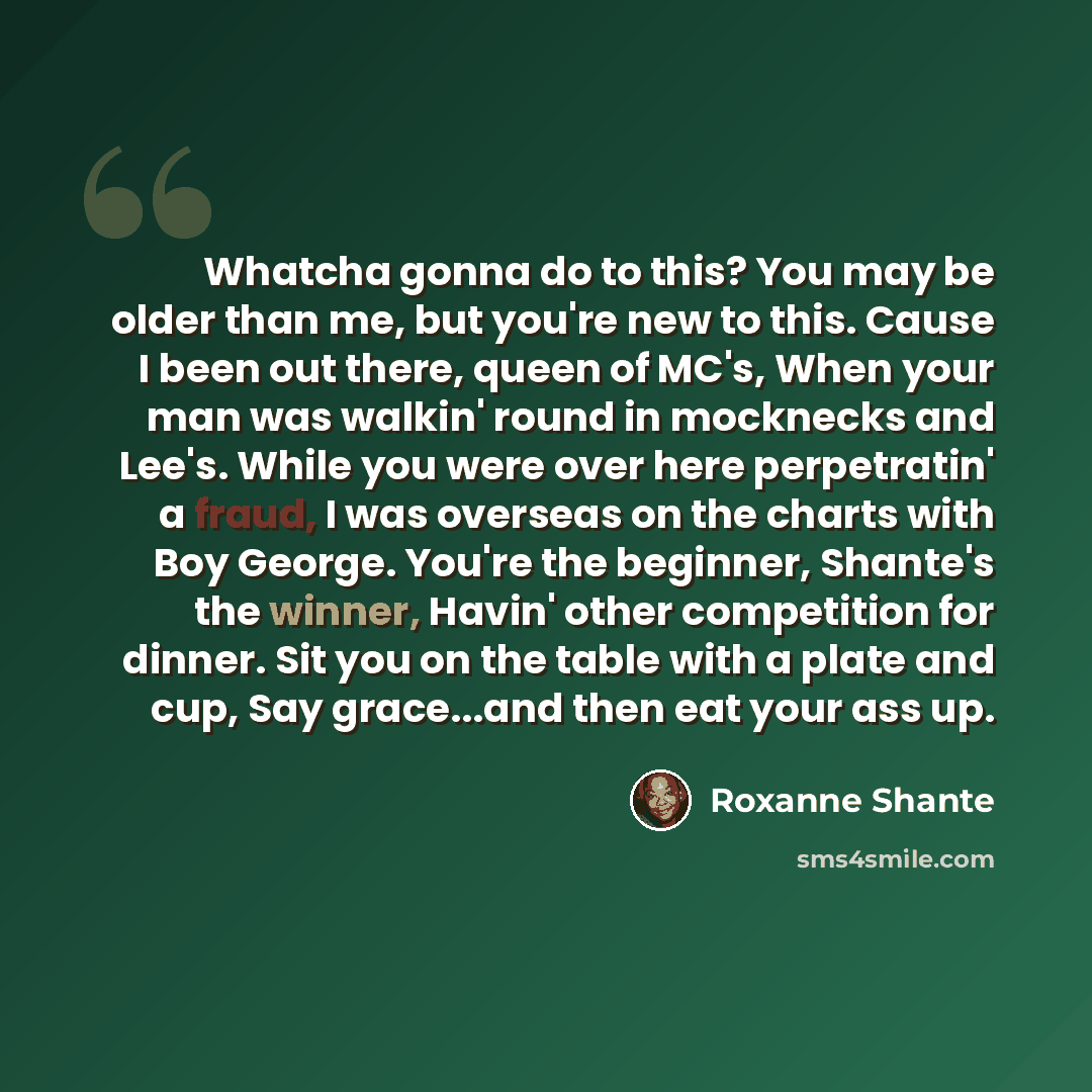 “Whatcha gonna do to this? You may be older than me, but you're new to this. Cause I been out there, queen of MC's, When your man was walkin' round in mocknecks and Lee's. While you were over here perpetratin' a fraud, I was overseas on the charts with Boy George. You're the beginner, Shante's the…” quote by Roxanne Shante