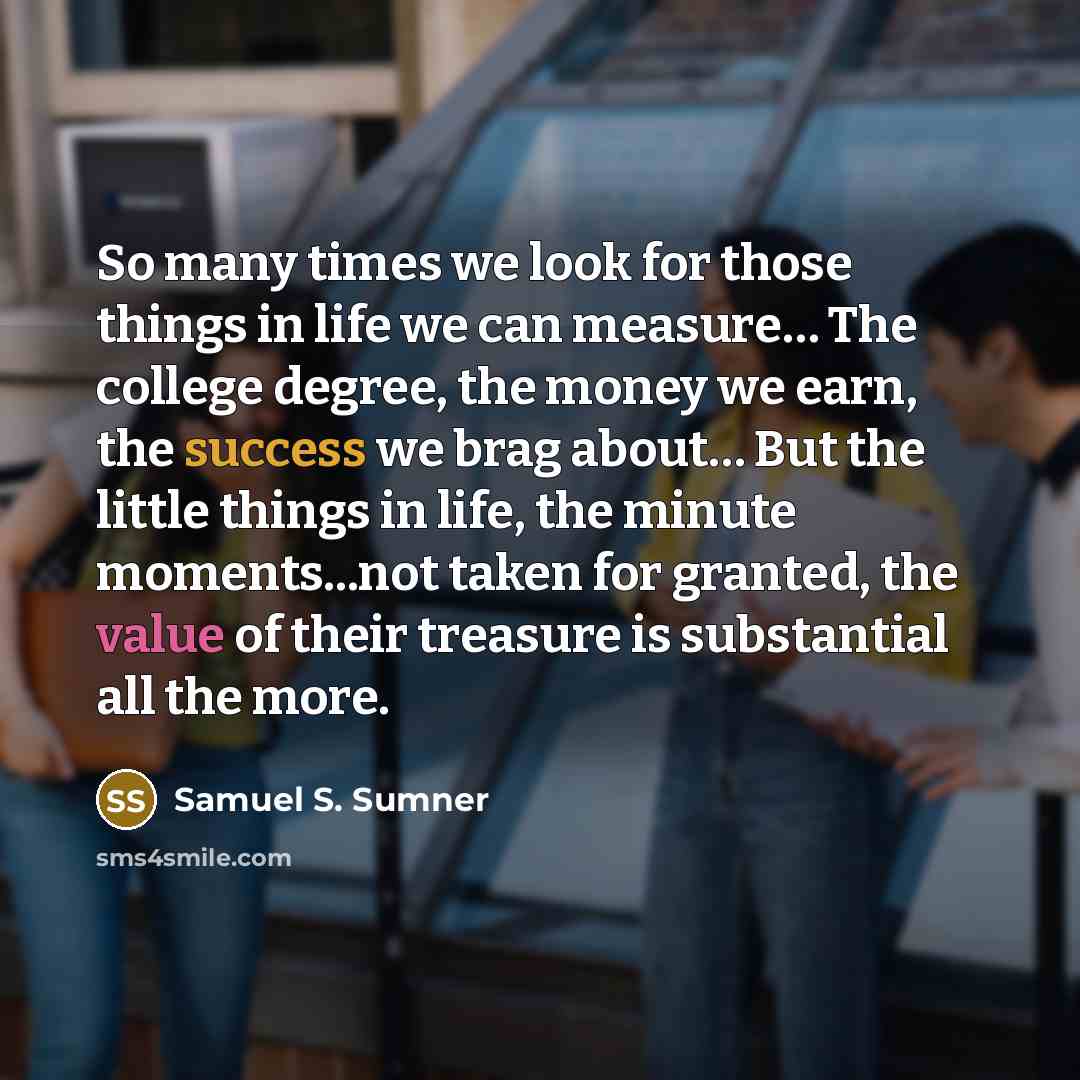 “So many times we look for those things in life we can measure… The college degree, the money we earn, the success we brag about… But the little things in life, the minute moments...not taken for granted, the value of their treasure is substantial all the more.” quote by Samuel S. Sumner