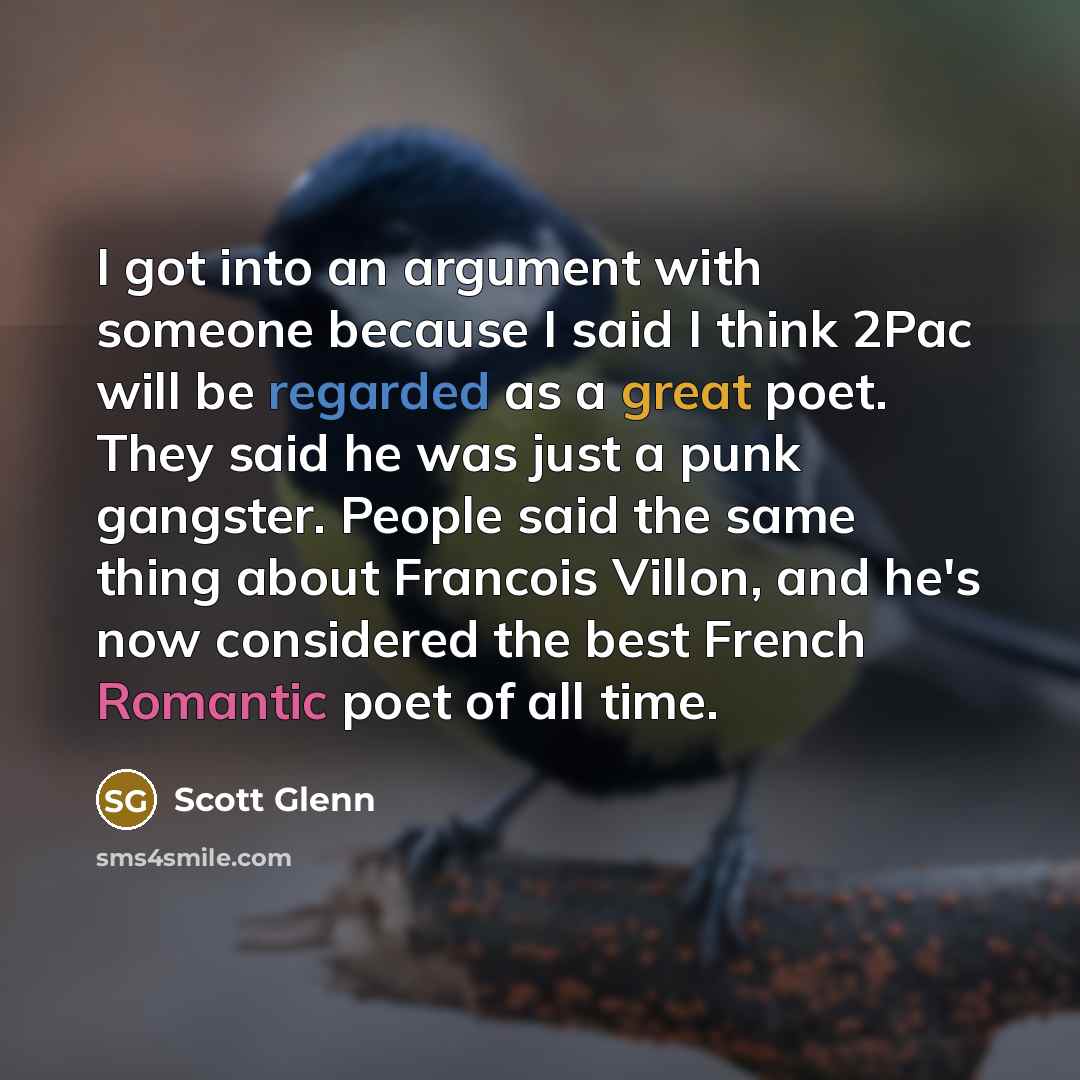 “I got into an argument with someone because I said I think 2Pac will be regarded as a great poet. They said he was just a punk gangster. People said the same thing about Francois Villon, and he's now considered the best French Romantic poet of all time.” quote by Scott Glenn