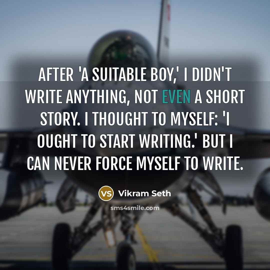 “After 'A Suitable Boy,' I didn't write anything, not even a short story. I thought to myself: 'I ought to start writing.' But I can never force myself to write.” quote by Vikram Seth