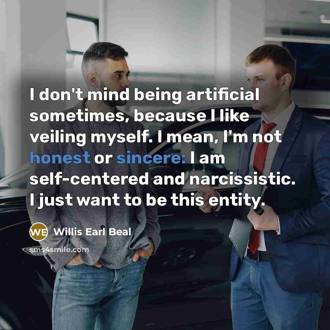 “I don't mind being artificial sometimes, because I like veiling myself. I mean, I'm not honest or sincere: I am self-centered and narcissistic. I just want to be this entity.” quote by Willis Earl Beal