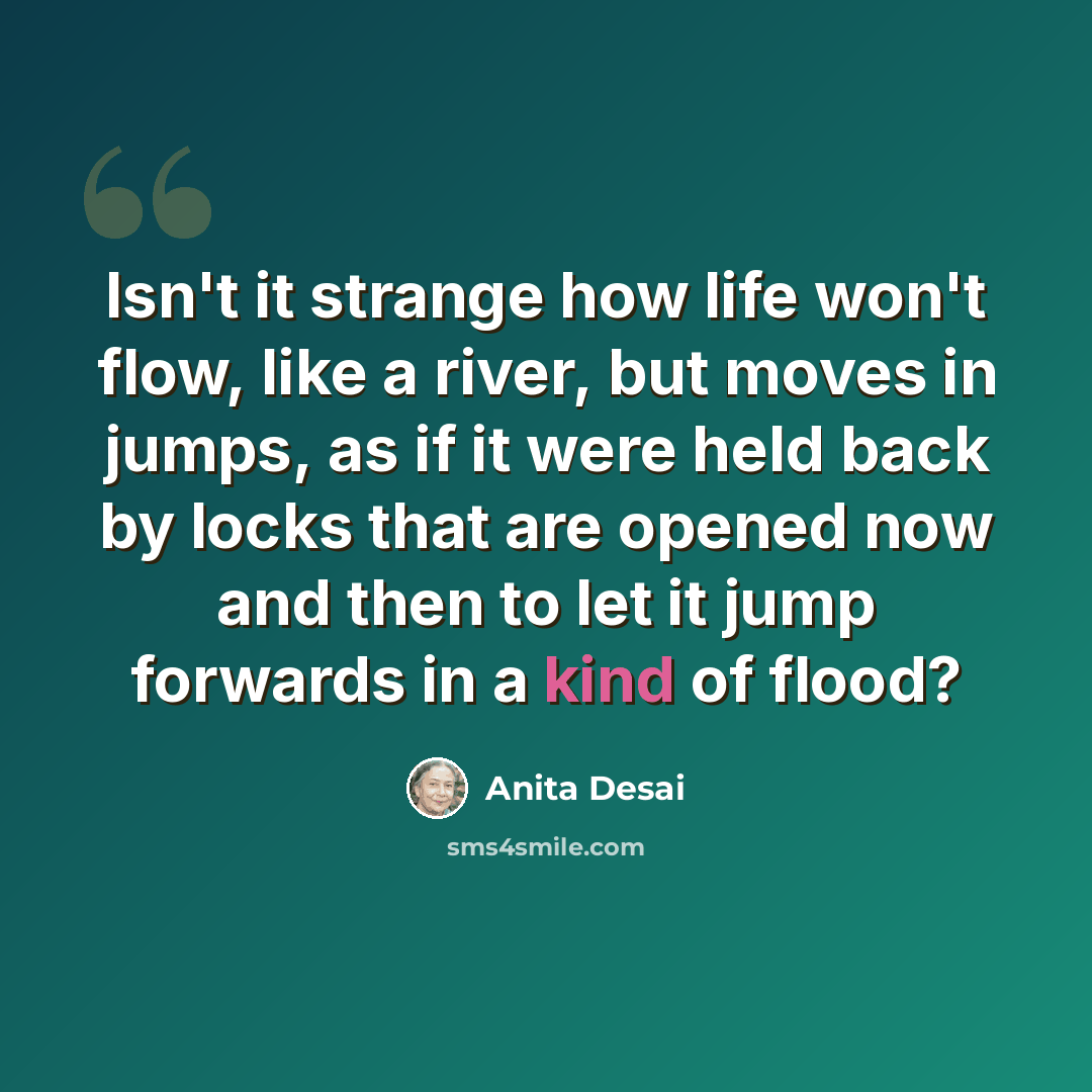 “Isn't it strange how life won't flow, like a river, but moves in jumps, as if it were held back by locks that are opened now and then to let it jump forwards in a kind of flood?” quote by Anita Desai