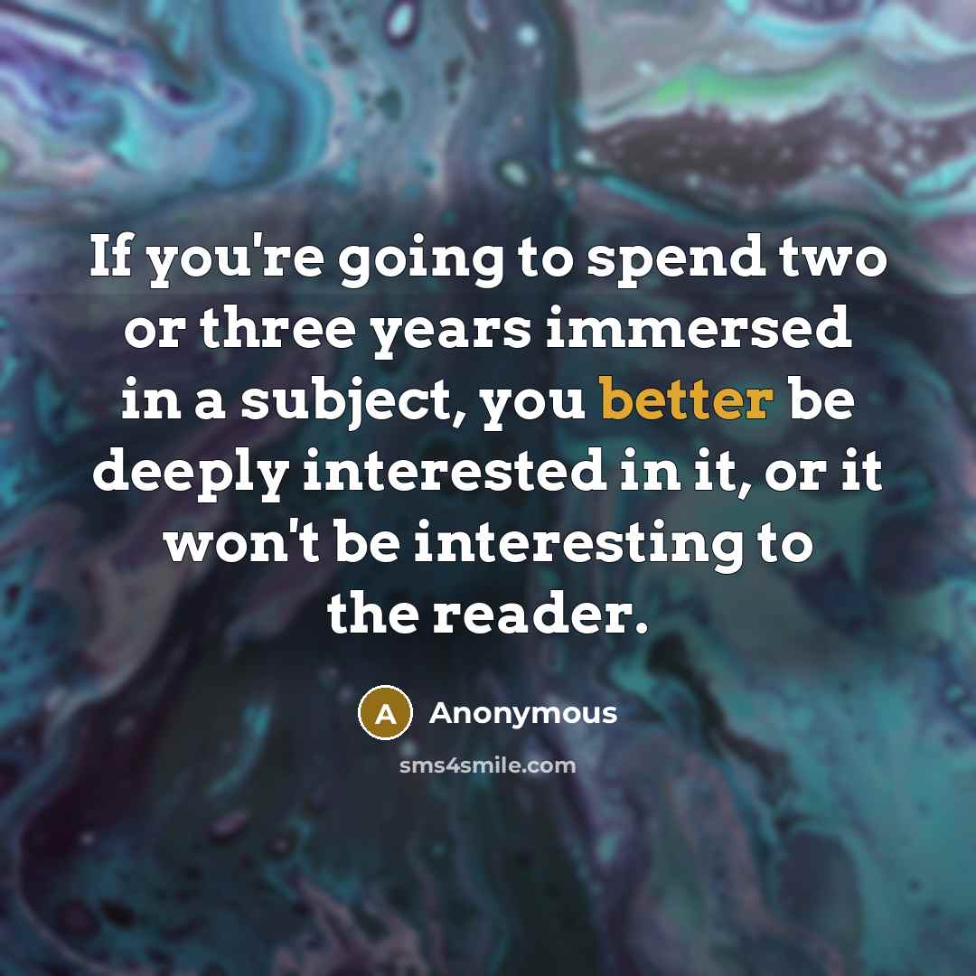“If you're going to spend two or three years immersed in a subject, you better be deeply interested in it, or it won't be interesting to the reader.” quote by Anonymous