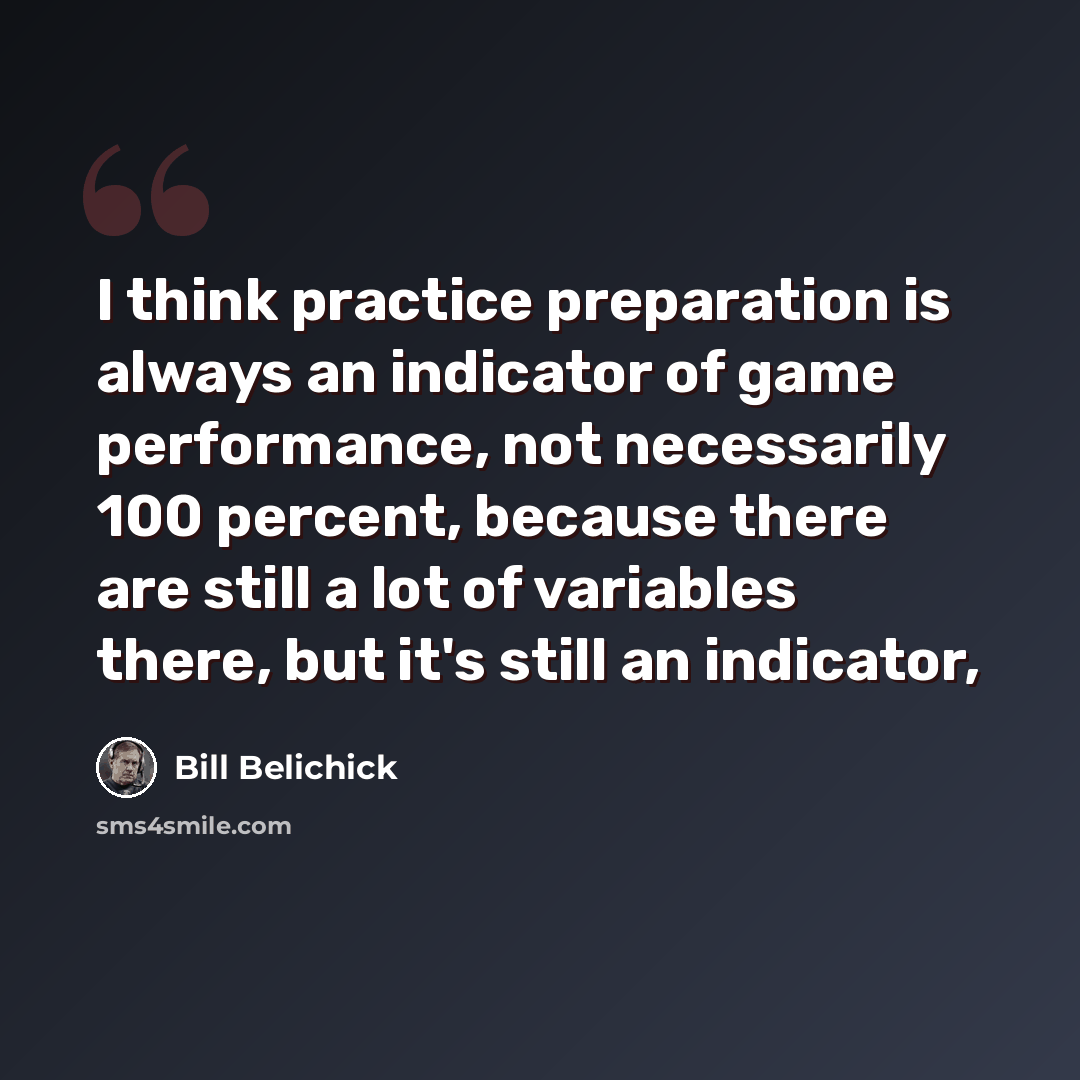 “I think practice preparation is always an indicator of game performance, not necessarily 100 percent, because there are still a lot of variables there, but it's still an indicator,” quote by Bill Belichick