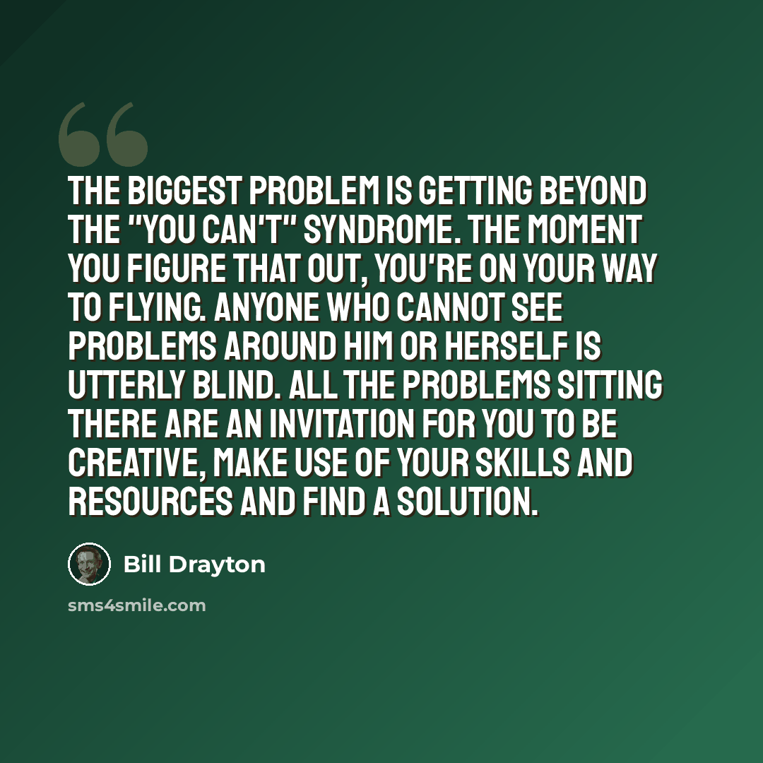 “The biggest problem is getting beyond the "you can't" syndrome. The moment you figure that out, you're on your way to flying. Anyone who cannot see problems around him or herself is utterly blind. All the problems sitting there are an invitation for you to be creative, make use of your skills and…” quote by Bill Drayton