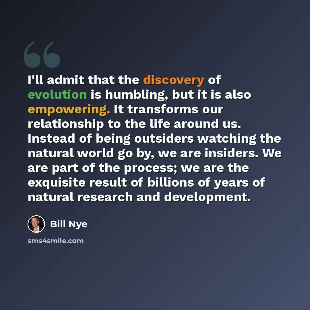 “I'll admit that the discovery of evolution is humbling, but it is also empowering. It transforms our relationship to the life around us. Instead of being outsiders watching the natural world go by, we are insiders. We are part of the process; we are the exquisite result of billions of years of…” quote by Bill Nye