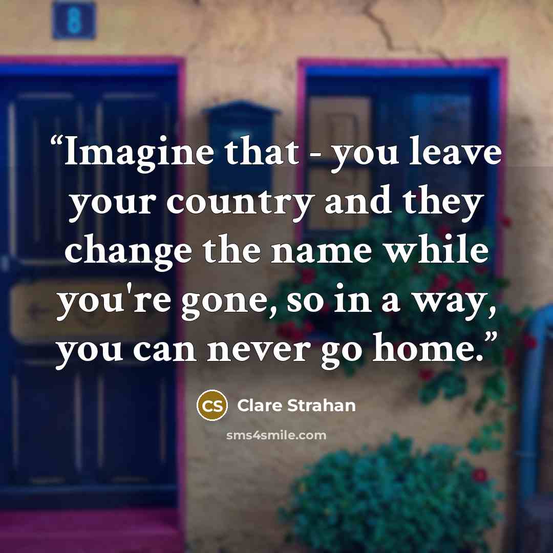 “Imagine that - you leave your country and they change the name while you're gone, so in a way, you can never go home.” quote by Clare Strahan