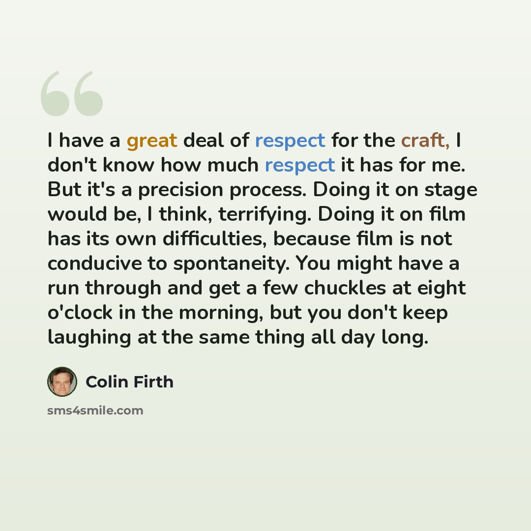 “I have a great deal of respect for the craft, I don't know how much respect it has for me. But it's a precision process. Doing it on stage would be, I think, terrifying. Doing it on film has its own difficulties, because film is not conducive to spontaneity. You might have a run through and get a…” quote by Colin Firth