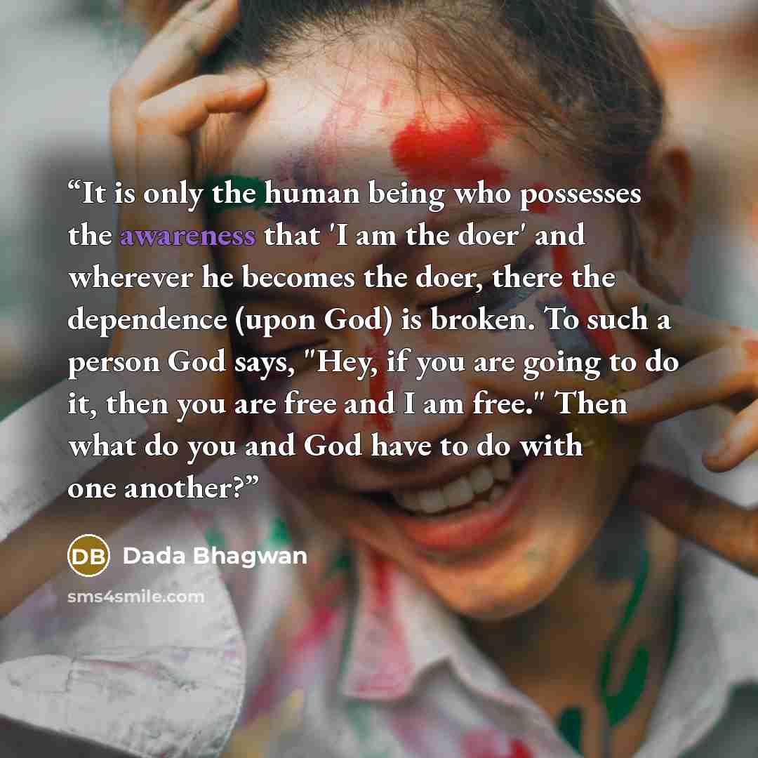 “It is only the human being who possesses the awareness that 'I am the doer' and wherever he becomes the doer, there the dependence (upon God) is broken. To such a person God says, "Hey, if you are going to do it, then you are free and I am free." Then what do you and God have to do with one another?” quote by Dada Bhagwan