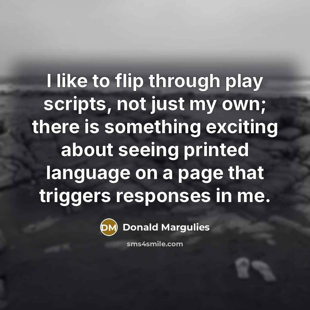 “I like to flip through play scripts, not just my own; there is something exciting about seeing printed language on a page that triggers responses in me.” quote by Donald Margulies