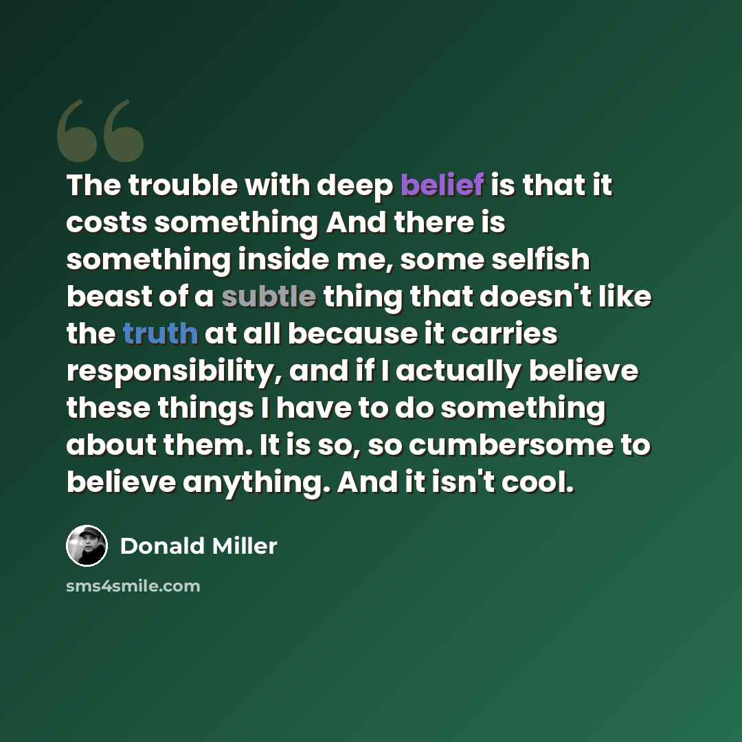 “The trouble with deep belief is that it costs something And there is something inside me, some selfish beast of a subtle thing that doesn't like the truth at all because it carries responsibility, and if I actually believe these things I have to do something about them. It is so, so cumbersome to…” quote by Donald Miller