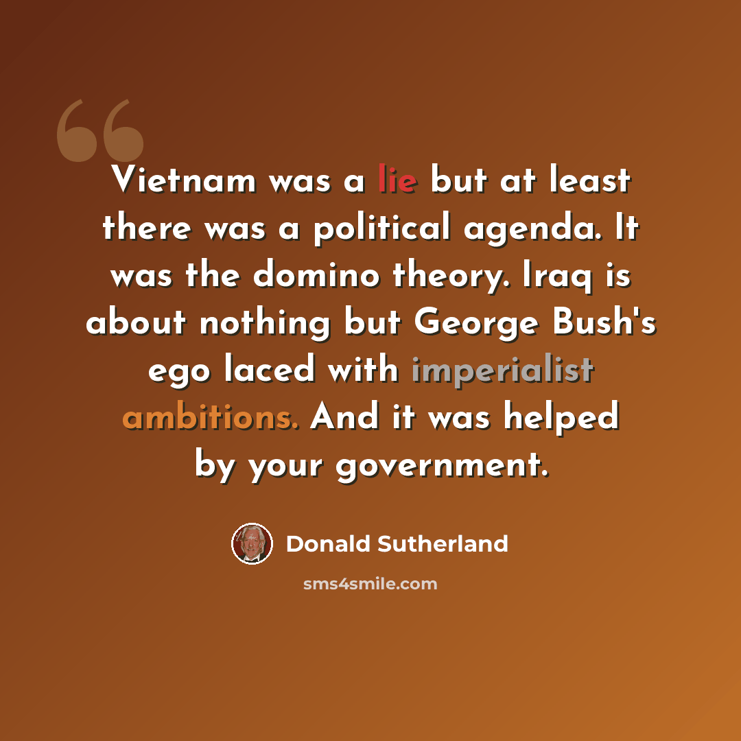 “Vietnam was a lie but at least there was a political agenda. It was the domino theory. Iraq is about nothing but George Bush's ego laced with imperialist ambitions. And it was helped by your government.” quote by Donald Sutherland