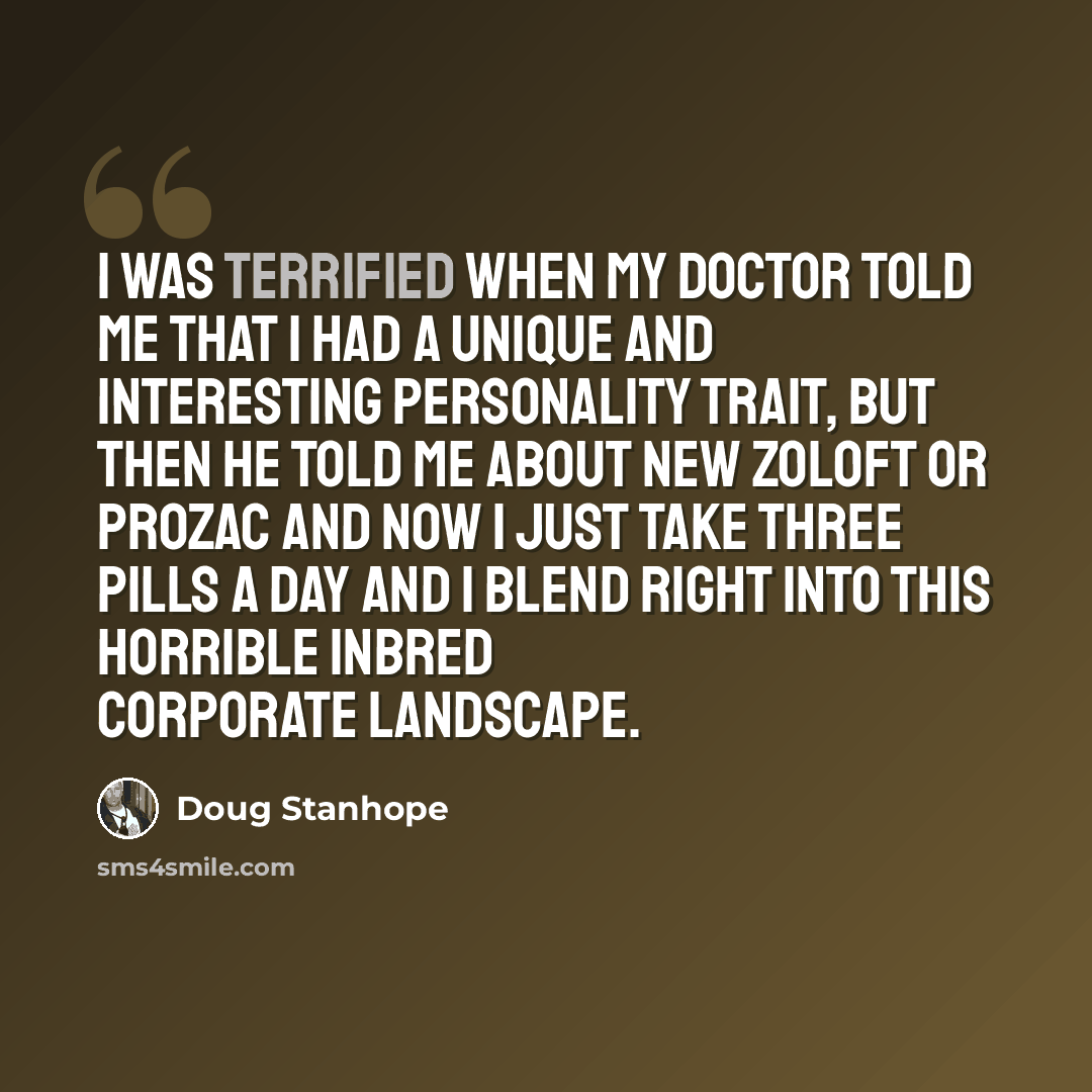 “I was terrified when my doctor told me that I had a unique and interesting personality trait, but then he told me about new Zoloft or Prozac and now I just take three pills a day and I blend right into this horrible inbred corporate landscape.” quote by Doug Stanhope