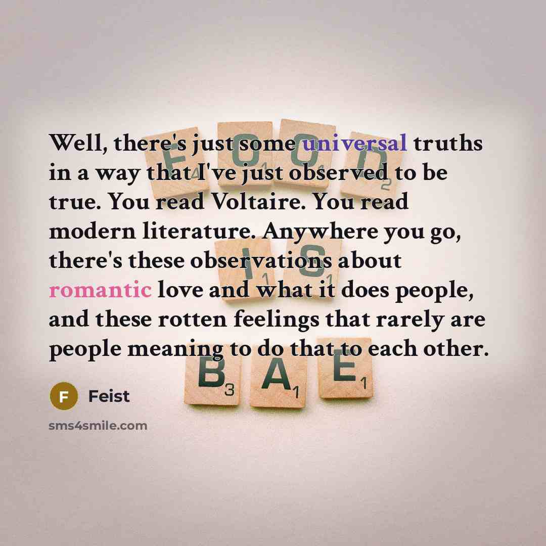 “Well, there's just some universal truths in a way that I've just observed to be true. You read Voltaire. You read modern literature. Anywhere you go, there's these observations about romantic love and what it does people, and these rotten feelings that rarely are people meaning to do that to each…” quote by Feist