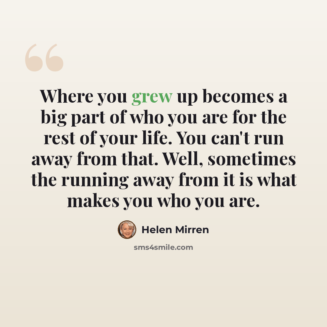 “Where you grew up becomes a big part of who you are for the rest of your life. You can't run away from that. Well, sometimes the running away from it is what makes you who you are.” quote by Helen Mirren